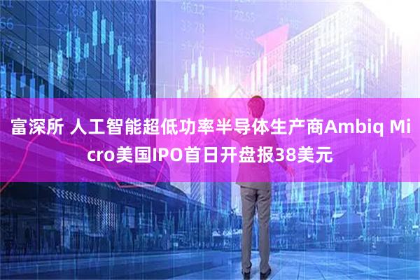 富深所 人工智能超低功率半导体生产商Ambiq Micro美国IPO首日开盘报38美元