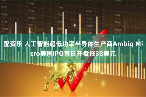 配资乐 人工智能超低功率半导体生产商Ambiq Micro美国IPO首日开盘报38美元