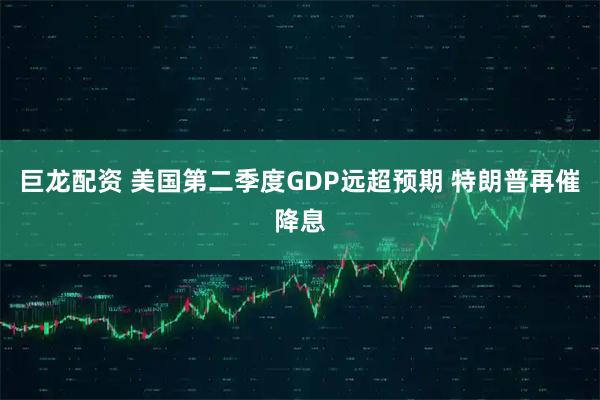 巨龙配资 美国第二季度GDP远超预期 特朗普再催降息