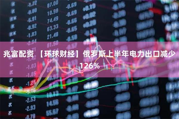 兆富配资 【环球财经】俄罗斯上半年电力出口减少126%