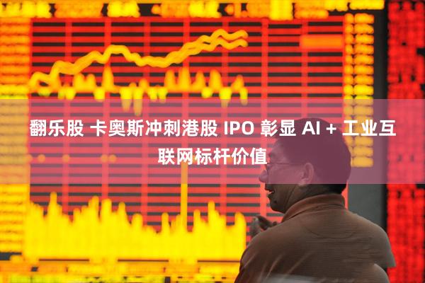 翻乐股 卡奥斯冲刺港股 IPO 彰显 AI + 工业互联网标杆价值
