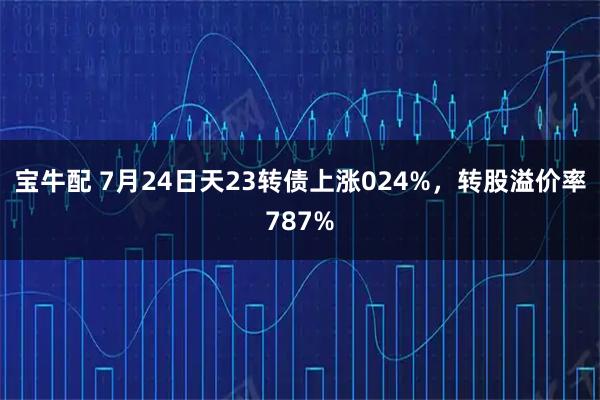 宝牛配 7月24日天23转债上涨024%，转股溢价率787%