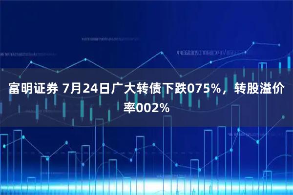 富明证券 7月24日广大转债下跌075%，转股溢价率002%