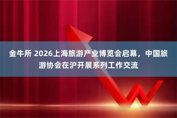 金牛所 2026上海旅游产业博览会启幕，中国旅游协会在沪开展系列工作交流