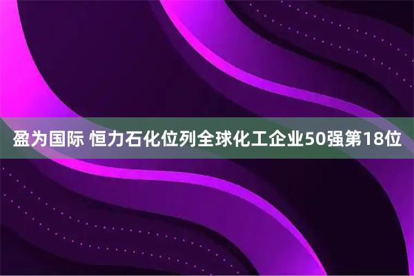 盈为国际 恒力石化位列全球化工企业50强第18位