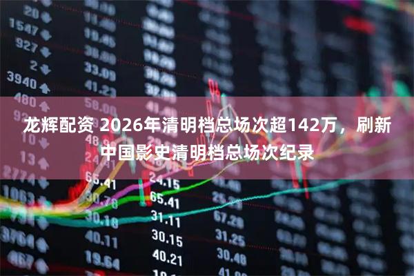 龙辉配资 2026年清明档总场次超142万，刷新中国影史清明档总场次纪录