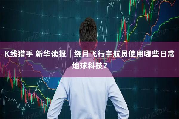 K线猎手 新华读报｜绕月飞行宇航员使用哪些日常地球科技？