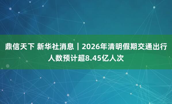 鼎信天下 新华社消息｜2026年清明假期交通出行人数预计超8.45亿人次