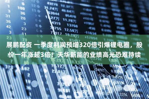 展鹏配资 一季度利润预增320倍引爆锂电圈，股价一年涨超3倍！天华新能的业绩高光恐难持续